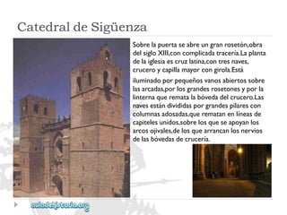 CatedraldeSigüenza 
Sobrelapuertaseabreungranrosetón,obra 
delsigloXIII,concomplicadatracería.Laplanta 
delaiglesiaescruzlatina,contresnaves, 
cruceroycapillamayorcongirola.Está 
iluminadoporpequeñosvanosabiertossobre 
lasarcadas,porlosgrandesrosetonesyporla 
linternaquerematalabóvedadelcrucero.Las 
navesestándivididasporgrandespilarescon 
columnasadosadas,querematanenlíneasde 
capitelesunidos,sobrelosqueseapoyanlos 
arcosojivales,delosquearrancanlosnervios 
delasbóvedasdecrucería.  