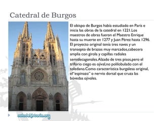 CatedraldeBurgos 
ElobispodeBurgoshabíaestudiadoenParíse 
inicialasobrasdelacatedralen1221.Los 
maestrosdeobrasfueronelMaestroEnrique 
hastasumuerteen1277yJuanPérezhasta1296. 
Elproyectooriginalteníatresnavesyun 
transeptodebrazosmuymarcados,cabecera 
ampliacongirolaycapillasradiales 
semidecagonales.Alzadodetrespisos,peroel 
triforiociegoesojival,nopolilobuladoconel 
toledano.Comocaracterísticaburgalesaoriginal, 
el“espinazo”onerviodorsalquecruzalas 
bóvedasojivales.  
