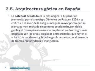2.5.ArquitecturagóticaenEspaña 
 
LacatedraldeToledoeslamásoriginalehispana.Fue 
promovidaporelarzobispoXiménezdeRada,en1226,yse 
edificóenelsolardelaantiguamezquitamayor,porloquesu 
plantaesmuyancha,decinconavesescalonadas,condoble 
girolayeltranseptonomarcadoenplanta.Losdosrasgosmás 
originalessonlosarcoslobuladosentrecruzadosquehayenel 
triforiodelacabecera,yladoblegirolaresueltaconalternancia 
detramosrectangularesytriangulares.  