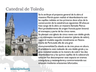 CatedraldeToledo 
Seleatribuyeelproyectogeneraldelaobraal 
maestroMartín,quienrealizóeldeambulatoriocon 
lascapillasradialesenlosprimerosdoceañosdela 
construccióndelacatedral.Lossiguientes50años,se 
hizocargodelaobraunmaestrollamadoPetrus 
Petri,probablementedeorigenfrancés,quienlevantó 
eltranseptoypartedelascinconaves. 
Seplanteóunaiglesiadecinconavescondoblegirola 
ysintranseptomarcadoalexterior(plantadesalón), 
segúnelmodeloseguidoinicialmenteenNotre- 
DamedeParís,todaelladeunagran 
monumentalidad.Sualzadoesdetrespisosenaltura. 
Elpresbiterioestárodeadodeunadoblegirolaysu 
grannovedadestabaenlamaneradecubrirlosdos 
deambulatoriosylasquincecapillasdelacabecera;la 
soluciónfuedescomponeresteespacioentramos 
triangularesyrectangulares,ycontrarrestandosus 
empujesmediantearbotantesbifurcados.  