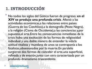 1.INTRODUCCIÓN 
 
NotodoslossiglosdelGóticofuerondeprogreso;enel 
XIVseprodujounaprofundacrisis.Afectóalas 
actividadeseconómicas,alasrelacionesentrepaíses 
(GuerradelosCienAños),alademografía(PesteNegra), 
alareligión(CismadeOccidente),alasconcienciasy,por 
supuesto,alarte.Entrelasconsecuenciasinmediatasdela 
crisishubounaexaltacióndelasformasdereligiosidad 
individualyunadoblemaneradeentenderlavida:la 
actitudvitalistaymundanadeunossecontraponíaalos 
fatalistas,obsesionadosporlamuerte.Enparalelo 
surgierondosformasdeconcebirelarte,unasuperficial, 
refinadaydeevasión,juntoconotracaracterizadaporun 
profundodramatismotrascendente.  