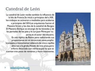 CatedraldeLeón 
LacatedraldeLeónrecibetambiénlainfluenciade 
laIsladeFrancia.Seinicióaprincipiosdels.XIII, 
lostrabajosseactivaronamediadosparaacabarse 
aprincipiosdelXIV.Losarquitectosfueronel 
MaestreSimónylosdosdelacatedraldeBurgos. 
ElMaestroEnriqueseencargódelasbóvedasyde 
lasportadasdelospiesylasur;JuanPérez,porsu 
parte,eselautordelclaustro. 
EsunaréplicadeReimsperoreduciendosus 
proporcionesenuntercio:tresnaves,amplio 
transeptoymonumentalcabeceradecincocapillas 
abiertasalagirola.Alzadodetrespisos,pero 
triforiodecoradoconvidrieras,porloquese 
cuentantrespisosdeventanasymuroinexistente.  