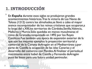 1.INTRODUCCIÓN 
 
EnEspañaduranteesossiglosseprodujerongrandes 
acontecimientoshistóricos.TraslavictoriadeLasNavasde 
Tolosa(1212)contralosalmohades,sellevóacaboelmayor 
avancereconquistadordelosreinoscristianosqueocuparon,a 
lolargodels.XIII,losterritoriosdeCórdoba,Sevilla,Valencia, 
MallorcayMurcia.Sóloquedabaenmanosmusulmanasel 
reinodeGranada,conquistadoen1492porlosReyes 
Católicos.Fuetambiénunaépocadeexpansiónexteriordela 
quesonlosmejoresejemploslaproyecciónterritorialy 
comercialdelaCoronadeAragónenelMediterráneoy,por 
partedeCastillalaocupacióndelasislasCanariasyel 
desarrollodelcomercioconFlandes.Alfinalizarelperiodo,el 
matrimonioentreIsabeldeCastillayFernandodeAragón 
pusolasbasesparaunafuturaunidadpeninsular.  