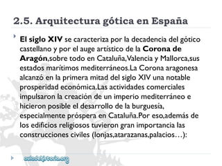 2.5.ArquitecturagóticaenEspaña 
 
ElsigloXIVsecaracterizaporladecadenciadelgótico 
castellanoyporelaugeartísticodelaCoronade 
Aragón,sobretodoenCataluña,ValenciayMallorca,sus 
estadosmarítimosmediterráneos.LaCoronaaragonesa 
alcanzóenlaprimeramitaddelsigloXIVunanotable 
prosperidadeconómica.Lasactividadescomerciales 
impulsaronlacreacióndeunimperiomediterráneoe 
hicieronposibleeldesarrollodelaburguesía, 
especialmenteprósperaenCataluña.Poreso,ademásde 
losedificiosreligiosostuvierongranimportancialas 
construccionesciviles(lonjas,atarazanas,palacios…):  
