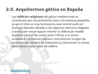 2.5.ArquitecturagóticaenEspaña 
 
Losedificiosreligiososdelgóticomediterráneose 
caracterizanporlosparamentoslisosylasventanaspequeñas, 
yaqueelclimaesmuyluminoso.Lanavecentralsueleser 
ancha,laslateraleselevadasylossoportesinterioresdelgados 
yairosos:poreso,elespaciointerioresdiáfano,denotable 
amplitudespacial.Nosuelentenertriforioolotienen 
atrofiado.Enelexterior,robustoscontrafuertesrecogenlas 
presiones,casisiempresinarbotantes.Ladecoraciónesescasa 
tantodentrocomofueradeledificio.  