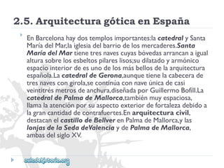 2.5.ArquitecturagóticaenEspaña 
 
EnBarcelonahaydostemplosimportantes:lacatedralySanta 
MaríadelMar,laiglesiadelbarriodelosmercaderes.Santa 
MaríadelMartienetresnavescuyasbóvedasarrancanaigual 
alturasobrelosesbeltospilareslisos;sudilatadoyarmónico 
espaciointeriordeesunodelosmásbellosdelaarquitectura 
española.LacatedraldeGerona,aunquetienelacabecerade 
tresnavescongirola,secontinúaconnaveúnicadecasi 
veintitrésmetrosdeanchura,diseñadaporGuillermoBofill.La 
catedraldePalmadeMallorca,tambiénmuyespaciosa, 
llamalaatenciónporsuaspectoexteriordefortalezadebidoa 
lagrancantidaddecontrafuertes.Enarquitecturacivil, 
destacanelcastillodeBellverenPalmadeMallorca,ylas 
lonjasdelaSedadeValenciaydePalmadeMallorca, 
ambasdelsigloXV.  