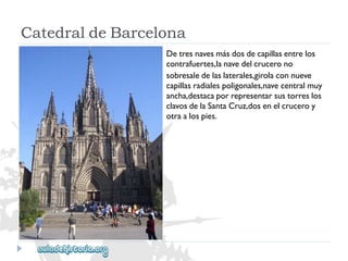 CatedraldeBarcelona 
Detresnavesmásdosdecapillasentrelos 
contrafuertes,lanavedelcrucerono 
sobresaledelaslaterales,girolaconnueve 
capillasradialespoligonales,navecentralmuy 
ancha,destacaporrepresentarsustorreslos 
clavosdelaSantaCruz,dosenelcruceroy 
otraalospies.  
