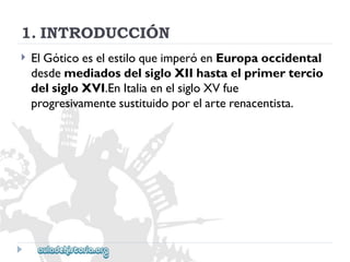 1.INTRODUCCIÓN 
 
ElGóticoeselestiloqueimperóenEuropaoccidental 
desdemediadosdelsigloXIIhastaelprimertercio 
delsigloXVI.EnItaliaenelsigloXVfue 
progresivamentesustituidoporelarterenacentista.  