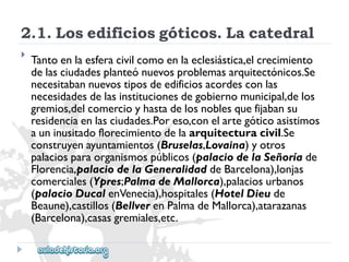 2.1.Losedificiosgóticos.Lacatedral 
 
Tantoenlaesferacivilcomoenlaeclesiástica,elcrecimiento 
delasciudadesplanteónuevosproblemasarquitectónicos.Se 
necesitabannuevostiposdeedificiosacordesconlas 
necesidadesdelasinstitucionesdegobiernomunicipal,delos 
gremios,delcomercioyhastadelosnoblesquefijabansu 
residenciaenlasciudades.Poreso,conelartegóticoasistimos 
auninusitadoflorecimientodelaarquitecturacivil.Se 
construyenayuntamientos(Bruselas,Lovaina)yotros 
palaciosparaorganismospúblicos(palaciodelaSeñoríade 
Florencia,palaciodelaGeneralidaddeBarcelona),lonjas 
comerciales(Ypres;PalmadeMallorca),palaciosurbanos 
(palacioDucalenVenecia),hospitales(HotelDieude 
Beaune),castillos(BellverenPalmadeMallorca),atarazanas 
(Barcelona),casasgremiales,etc.  