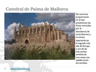 CatedraldePalmadeMallorca 
Deenormes 
proporciones 
enelque 
predominanlas 
líneasverticales 
porla 
abundanciade 
contrafuertesy 
suescasa 
separación,es 
lasegundamás 
altadeEuropa 
yunadelas 
másanchas 
también,de 
tresnavescon 
capillasentre 
losestribos.  