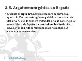 2.5.ArquitecturagóticaenEspaña 
 
DuranteelsigloXV,Castillarecuperólaprimacía,al 
quedarlaCoronadeAragónmuydebilitadatraslacrisis 
delsigloXIV.Enlaprimeramitaddelsigloseconstruyóla 
mayoriglesiadeEspaña,lacatedraldeSevilla,decinco 
naves,enelsolardelaMezquitamayoralmohade.La 
cabeceraesrenacentista.  