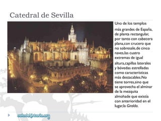 CatedraldeSevilla 
Unodelostemplos 
másgrandesdeEspaña, 
deplantarectangular, 
portantoconcabecera 
plana,concruceroque 
nosobresale,decinco 
naves,lascuatro 
extremasdeigual 
altura,capillaslaterales 
ybóvedasestrelladas 
comocaracterísticas 
másdestacables.No 
tienetorres,sinoque 
seaprovechaelalminar 
delamezquita 
almohadequeexistía 
conanterioridadenel 
lugar,laGiralda.  