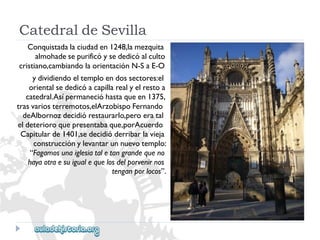 CatedraldeSevilla 
Conquistadalaciudaden1248,lamezquita 
almohadesepurificóysededicóalculto 
cristiano,cambiandolaorientaciónN-SaE-O 
ydividiendoeltemploendossectores:el 
orientalsededicóacapillarealyelrestoa 
catedral.Asípermanecióhastaqueen1375, 
trasvariosterremotos,elArzobispoFernando 
deAlbornozdecidiórestaurarlo,peroeratal 
eldeterioroquepresentabaque,porAcuerdo 
Capitularde1401,sedecidióderribarlavieja 
construcciónylevantarunnuevotemplo: 
“Fagamosunaiglesiataletangrandequeno 
hayaotraesuigualequelosdelporvenirnos 
tenganporlocos”.  