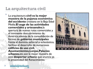Laarquitecturacivil 
 
Laarquitecturacivileslamejor 
muestradelapujanzaeconómica 
deloccidentecristianoenlaBajaEdad 
Media.Elaugedelasactividades 
comercialesyartesanales,la 
aperturadenuevasrutascomercialesy 
elinminentedescubrimientode 
América,ademásdelaconsolidaciónde 
formasdegobiernomunicipales 
frentealdominioseñorialoeclesiástico, 
facilitaneldesarrollodenumerosos 
edificiosdeusocivil. 
Ayuntamientos,Lonjas,Palacios 
urbanos,etc.sonlamejormuestrade 
estedespertarurbanoqueanunciaya 
laproximidaddelRenacimiento.  