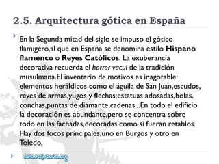 2.5.ArquitecturagóticaenEspaña 
 
EnlaSegundamitaddelsigloseimpusoelgótico 
flamígero,alqueenEspañasedenominaestiloHispano 
flamencooReyesCatólicos.Laexuberancia 
decorativarecuerdaelhorrorvacuidelatradición 
musulmana.Elinventariodemotivosesinagotable: 
elementosheráldicoscomoeláguiladeSanJuan,escudos, 
reyesdearmas,yugosyflechas;estatuasadosadas,bolas, 
conchas,puntasdediamante,cadenas...Entodoeledificio 
ladecoraciónesabundante,peroseconcentrasobre 
todoenlasfachadas,decoradascomosifueranretablos. 
Haydosfocosprincipales,unoenBurgosyotroen 
Toledo.  