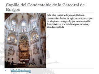 CapilladelCondestabledelaCatedralde 
Burgos 
EslaobramaestradeJuandeColonia, 
comenzadaafinalesdesiglo,secaracterizapor 
serdeplantaoctogonalyporsusuntuosidad 
decorativa,contraceríaflamígera,escudosy 
bóvedaestrellada.  