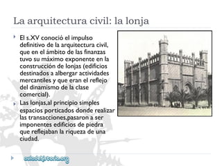 Laarquitecturacivil:lalonja 
 
 
Els.XVconocióelimpulso 
definitivodelaarquitecturacivil, 
queenelámbitodelasfinanzas 
tuvosumáximoexponenteenla 
construccióndelonjas(edificios 
destinadosaalbergaractividades 
mercantilesyqueeranelreflejo 
deldinamismodelaclase 
comercial). 
Laslonjas,alprincipiosimples 
espaciosporticadosdonderealizar 
lastransacciones,pasaronaser 
imponentesedificiosdepiedra 
quereflejabanlariquezadeuna 
ciudad.  
