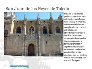 SanJuandelosReyesdeToledo 
DeJuanGuas,elmás 
perfectorepresentante 
delGóticoisabelino,de 
naveúnicaymuyancha, 
cubiertaconbóvedas 
complicadasdecrucería 
estrellada,con 
abundantedecoración 
heráldica,abasede 
monumentalesescudos, 
imágenesexentasy 
temasepigráficosy 
vegetales.Importante 
tambiénessuclaustro, 
conampliosarcos 
divididosporunfinísimo 
mainelydecoradoscon 
traceríaflamígera.  