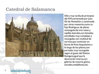 CatedraldeSalamanca 
Obramuytardía,deprincipios 
delXVI,comenzadaporJuan 
GildeHontañónycontinuada 
porotrosmaestros,comosu 
hijoRodrigo,esdeplanta 
rectangular,detresnavesy 
capillaslaterales,conbóvedas 
estrelladasmuycomplejasy 
recargadasconmultitudde 
nervios,quecontinúanen 
formadefinosbaquetonesa 
lolargodelospilares,con 
portadasmuyrecargadas 
segúnelgustodelGótico 
flamígero,igualquela 
decoracióninterna,con 
galeríasdetraceríagótica, 
escudos,medallones,etc.  