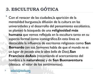 3.ESCULTURAGÓTICA 
 
Conelrenacerdelasciudades,laaparicióndela 
mentalidadburguesa,ladifusióndelaculturaenlas 
universidadesyeldesarrollodelpensamientoescolástico, 
seplanteólabúsquedadeunareligiosidadmás 
humanaquevemosreflejadaenlaesculturatantoensu 
aspectoformalcomoiconográfico.Enestalíneaes 
destacablelainfluenciadeescritoresreligiososcomoSan 
Bernardo(ensusSermoneshabladequeelmundonoes 
unlugardepecadosinolaobrabelladeDios),San 
FranciscodeAsís(recomiendaelacercamientodel 
hombrealanaturaleza)ydeSanBuenaventura 
(destacaelvalordelossentimientos).  