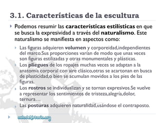3.1.Característicasdelaescultura 
 
Podemosresumirlascaracterísticasestilísticasenque 
sebuscalaexpresividadatravésdelnaturalismo.Este 
naturalismosemanifiestaenaspectoscomo: 
 
 
 
 
Lasfigurasadquierenvolumenycorporeidad,independientes 
delmarco.Susproporcionesvaríandemodoqueunasveces 
sonfigurasestilizadasyotrasmonumentalesyplásticas. 
Losplieguesdelosropajesmuchasvecesseadaptanala 
anatomíacorporalconaireclásico,otrasseacartonanenbusca 
deplasticidad,obienseacumulanmovidosalospiesdelas 
figuras. 
Losrostrosseindividualizanysetornanexpresivos.Sevuelve 
arepresentarlossentimientosdetristeza,alegría,dolor, 
ternura… 
Lasposturasadquierennaturalidad,usándoseelcontraposto.  
