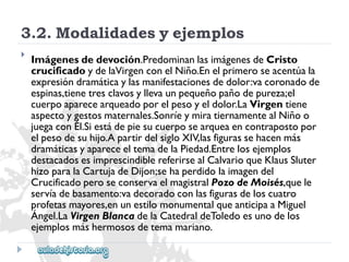 3.2.Modalidadesyejemplos 
 
Imágenesdedevoción.PredominanlasimágenesdeCristo 
crucificadoydelaVirgenconelNiño.Enelprimeroseacentúala 
expresióndramáticaylasmanifestacionesdedolor:vacoronadode 
espinas,tienetresclavosyllevaunpequeñopañodepureza;el 
cuerpoaparecearqueadoporelpesoyeldolor.LaVirgentiene 
aspectoygestosmaternales.SonríeymiratiernamentealNiñoo 
juegaconÉl.Siestádepiesucuerposearqueaencontrapostopor 
elpesodesuhijo.ApartirdelsigloXIV,lasfigurassehacenmás 
dramáticasyapareceeltemadelaPiedad.Entrelosejemplos 
destacadosesimprescindiblereferirsealCalvarioqueKlausSluter 
hizoparalaCartujadeDijon;sehaperdidolaimagendel 
CrucificadoperoseconservaelmagistralPozodeMoisés,quele 
servíadebasamento:vadecoradoconlasfigurasdeloscuatro 
profetasmayores,enunestilomonumentalqueanticipaaMiguel 
Ángel.LaVirgenBlancadelaCatedraldeToledoesunodelos 
ejemplosmáshermososdetemamariano.  