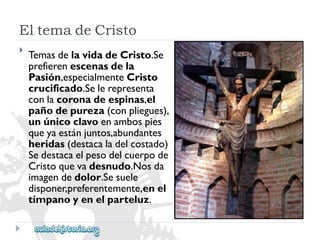 EltemadeCristo 
 
TemasdelavidadeCristo.Se 
prefierenescenasdela 
Pasión,especialmenteCristo 
crucificado.Selerepresenta 
conlacoronadeespinas,el 
pañodepureza(conpliegues), 
unúnicoclavoenambospies 
queyaestánjuntos,abundantes 
heridas(destacaladelcostado) 
Sedestacaelpesodelcuerpode 
Cristoquevadesnudo.Nosda 
imagendedolor.Sesuele 
disponer,preferentemente,enel 
tímpanoyenelparteluz.  
