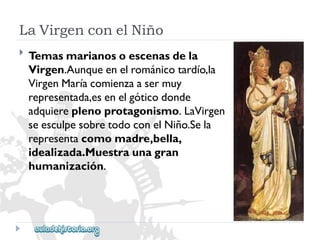 LaVirgenconelNiño 
 
Temasmarianosoescenasdela 
Virgen.Aunqueenelrománicotardío,la 
VirgenMaríacomienzaasermuy 
representada,esenelgóticodonde 
adquiereplenoprotagonismo.LaVirgen 
seesculpesobretodoconelNiño.Sela 
representacomomadre,bella, 
idealizada.Muestraunagran 
humanización.  