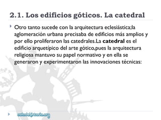 2.1.Losedificiosgóticos.Lacatedral 
 
Otrotantosucedeconlaarquitecturaeclesiástica;la 
aglomeraciónurbanaprecisabadeedificiosmásampliosy 
porelloproliferaronlascatedrales.Lacatedralesel 
edificioarquetípicodelartegótico,pueslaarquitectura 
religiosamantuvosupapelnormativoyenellase 
generaronyexperimentaronlasinnovacionestécnicas:  