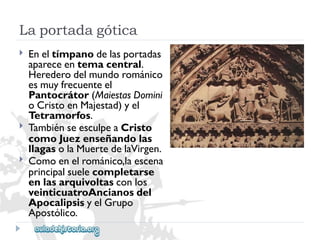 Laportadagótica 
 
 
 
Eneltímpanodelasportadas 
apareceentemacentral. 
Herederodelmundorománico 
esmuyfrecuenteel 
Pantocrátor(MaiestasDomini 
oCristoenMajestad)yel 
Tetramorfos. 
TambiénseesculpeaCristo 
comoJuezenseñandolas 
llagasolaMuertedelaVirgen. 
Comoenelrománico,laescena 
principalsuelecompletarse 
enlasarquivoltasconlos 
veinticuatroAncianosdel 
ApocalipsisyelGrupo 
Apostólico.  