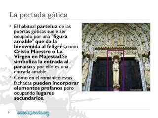 Laportadagótica 
 
 
Elhabitualparteluzdelas 
puertasgóticassueleser 
ocupadoporuna"figura 
amable"quedala 
bienvenidaalfeligrés,como 
CristoMaestrooLa 
VirgenenMajestad.Se 
simbolizalaentradaal 
paraísoyporelloesuna 
entradaamable. 
Comoenelrománico,estas 
fachadaspuedenincorporar 
elementosprofanospero 
ocupandolugares 
secundarios.  