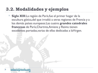 3.2.Modalidadesyejemplos 
 
SigloXIII.LaregióndeParís,fueelprimerhogardela 
esculturagótica,delqueirradióaotrasregionesdeFranciaya 
losdemáspaíseseuropeos.Lascuatrograndescatedrales 
francesasdeParís,Chartres,AmiensyReimstienen 
excelentesportadas,variasdeellasdedicadasalaVirgen.  