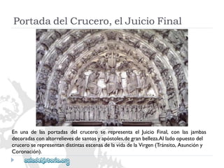 PortadadelCrucero,elJuicioFinal 
EnunadelasportadasdelcruceroserepresentaelJuicioFinal,conlasjambas 
decoradasconaltorrelievesdesantosyapóstoles,degranbelleza.Alladoopuestodel 
cruceroserepresentandistintasescenasdelavidadelaVirgen(Tránsito,Asuncióny 
Coronación).  