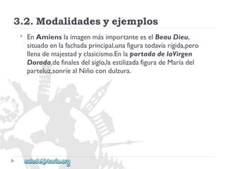 3.2.Modalidadesyejemplos 
 
EnAmienslaimagenmásimportanteeselBeauDieu, 
situadoenlafachadaprincipal,unafiguratodavíarígida,pero 
llenademajestadyclasicismo.EnlaportadadelaVirgen 
Dorada,definalesdelsiglo,laestilizadafiguradeMaríadel 
parteluz,sonríealNiñocondulzura.  