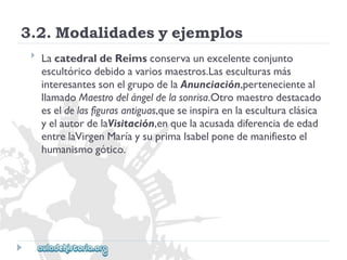 3.2.Modalidadesyejemplos 
 
LacatedraldeReimsconservaunexcelenteconjunto 
escultóricodebidoavariosmaestros.Lasesculturasmás 
interesantessonelgrupodelaAnunciación,pertenecienteal 
llamadoMaestrodelángeldelasonrisa.Otromaestrodestacado 
eseldelasfigurasantiguas,queseinspiraenlaesculturaclásica 
yelautordelaVisitación,enquelaacusadadiferenciadeedad 
entrelaVirgenMaríaysuprimaIsabelponedemanifiestoel 
humanismogótico.  