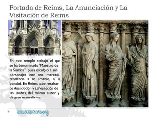 PortadadeReims,LaAnunciaciónyLa 
VisitacióndeReims 
Enestetemplotrabajóelque 
sehadenominado"Maestrode 
laSonrisa"puesesculpióasus 
personajesconunamarcada 
tendenciaaloamable,ala 
bondad.EnReimscaberesaltar 
LaAnunciaciónyLaVisitaciónde 
lasjambas,delmismoautory 
degrannaturalismo.  