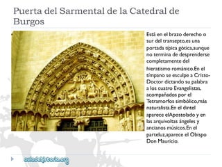Estáenelbrazoderechoo 
surdeltransepto,esuna 
portadatípicagótica,aunque 
noterminadedesprenderse 
completamentedel 
hieratismorománico.Enel 
tímpanoseesculpeaCristo- 
Doctordictandosupalabra 
aloscuatroEvangelistas, 
acompañadosporel 
Tetramorfossimbólico,más 
naturalista.Eneldintel 
apareceelApostoladoyen 
lasarquivoltasángelesy 
ancianosmúsicos.Enel 
parteluz,apareceelObispo 
DonMauricio. 
PuertadelSarmentaldelaCatedralde 
Burgos  