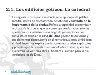 2.1.Losedificiosgóticos.Lacatedral 
 
Eslaiglesiaurbanaporexcelencia,sedeepiscopal(lapalabra 
catedralderivadecátedra,tronodelobispo)ysímbolodela 
importanciadelaciudad.Reflejalacapacidadeconómicay 
artísticadelaurbeyaqueseconstruyeconlasaportaciones 
quehacenlosciudadanosalolargodegeneraciones.Por 
supuestoestambiénlacasadeDiosy,comotal,suformay 
suselementostienen,comoenelrománico,valoressimbólicos: 
elabadSugernosexplicaquelascolumnasaludenaapóstoles 
yprofetas,quelabóvedaeselsímbolodeCristooquelaluz 
quefiltranlasvidrierasabrealhombreelcaminoparaverla 
verdaderaluzdeDios.  