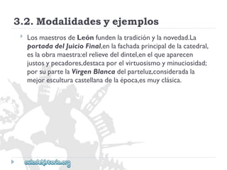 3.2.Modalidadesyejemplos 
 
LosmaestrosdeLeónfundenlatradiciónylanovedad.La 
portadadelJuicioFinal,enlafachadaprincipaldelacatedral, 
eslaobramaestra:elrelievedeldintel,enelqueaparecen 
justosypecadores,destacaporelvirtuosismoyminuciosidad; 
porsupartelaVirgenBlancadelparteluz,consideradala 
mejoresculturacastellanadelaépoca,esmuyclásica.  