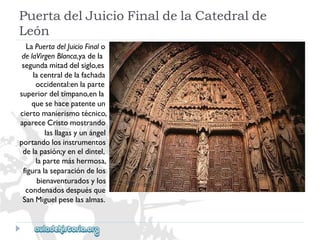 PuertadelJuicioFinaldelaCatedralde 
León 
LaPuertadelJuicioFinalo 
delaVirgenBlanca,yadela 
segundamitaddelsiglo,es 
lacentraldelafachada 
occidental:enlaparte 
superiordeltímpano,enla 
quesehacepatenteun 
ciertomanierismotécnico, 
apareceCristomostrando 
lasllagasyunángel 
portandolosinstrumentos 
delapasión;yeneldintel, 
lapartemáshermosa, 
figuralaseparacióndelos 
bienaventuradosylos 
condenadosdespuésque 
SanMiguelpeselasalmas.  