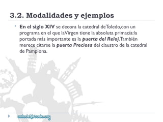 3.2.Modalidadesyejemplos 
 
EnelsigloXIVsedecoralacatedraldeToledo,conun 
programaenelquelaVirgentienelaabsolutaprimacía:la 
portadamásimportanteeslapuertadelReloj.También 
merececitarselapuertaPreciosadelclaustrodelacatedral 
dePamplona.  