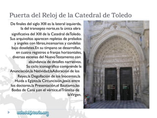 PuertadelRelojdelaCatedraldeToledo 
DefinalesdelsigloXIIIeslalateralizquierda, 
ladeltranseptonorte,eslaúnicaobra 
significativadelXIIIdelaCatedraldeToledo. 
Susarquivoltasaparecenrepletasdeprelados 
yángelesconlibros,incensariosycandelas 
bajodoseletes.Ensutímpanosedesarrollan, 
encuatroregistrosofranjashorizontales, 
diversasescenasdelNuevoTestamentocon 
abundanciadedetallesnarrativos. 
Sucicloiconográficocomprendela 
Anunciación,laNatividad,laAdoracióndelos 
Reyes,laDegollacióndelosInocentes,la 
HuidaaEgipto,laCircuncisión,Jesúsentre 
losdoctores,laPresentación,elBautismo,las 
BodasdeCanáy,enelvértice,elTránsitode 
laVirgen.  