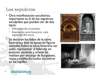 Lossepulcros 
 
Otramanifestaciónescultórica 
importanteeseldelossepulcros 
esculpidosquepuedenserdedos 
tipos: 
 
 
Adosados:dearcossolio. 
Exentos:lacamafunerariaestá 
separadadelmuro. 
 
Sedecoranlosladosdelacama 
funeraria,yéstaseapoyaenfiguras 
animales.Sobrelacamafunerariaser 
suelerepresentaralfallecidoen 
posiciónyacienteyorante.Se 
realizanporencargodeburgueses, 
reyesynobles.Sesuelenencontrar 
enlascapillas.  