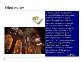 “Diosesluz.Laluz,perpetua 
Irradiacióndeldiosluzextendido 
sobrelascriaturasenquese 
juntanlamateriayelespíritu, 
eslaideaqueestáenelcorazón 
delaestéticadeSanDenís,a 
quererreducirtantocomofuera 
posibleenunsantuario,ellugar 
delmuro,ahacerlosmuros 
porosos,translúcidos.Asacar 
todoelpartidoalabóvedade 
crucería(...).Losrayosluminosos 
seintroducenampliamenteyel 
abadSugerquierequesean 
triunfales,adornadoscontodas 
lasrutilanciasdelasgemas. 
Gloriadelavidriera.” 
G.Duby. 
Diosesluz  