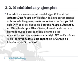 3.2.Modalidadesyejemplos 
 
UnodelosmejoressepulcrosdelsigloXIIIeseldel 
InfanteDonFelipeenVillalcázardeSirga,perteneciente 
alaescuelaburgalesa,lamásimportantedeEuropa.Del 
sigloXIVeseldelduquedeBorgoñaFelipeelAtrevido, 
enDijon,hechoporKlausSluter,elescultordelacorte 
borgoñona,quepusodemodaeltemadelos 
encapuchados.LaobramaestradelsigloXVenEspañaes 
eldelosreyesJuanIIysuesposaenlaCartujade 
Miraflores,deGildeSiloé.  