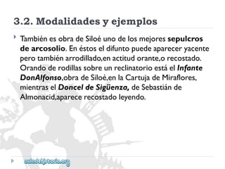 3.2.Modalidadesyejemplos 
 
TambiénesobradeSiloéunodelosmejoressepulcros 
dearcosolio.Enéstoseldifuntopuedeapareceryacente 
perotambiénarrodillado,enactitudorante,orecostado. 
OrandoderodillassobreunreclinatorioestáelInfante 
DonAlfonso,obradeSiloé,enlaCartujadeMiraflores, 
mientraselDonceldeSigüenza,deSebastiánde 
Almonacid,aparecerecostadoleyendo.  