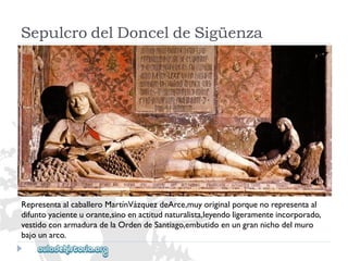 SepulcrodelDonceldeSigüenza 
RepresentaalcaballeroMartínVázquezdeArce,muyoriginalporquenorepresentaal 
difuntoyacienteuorante,sinoenactitudnaturalista,leyendoligeramenteincorporado, 
vestidoconarmaduradelaOrdendeSantiago,embutidoenungrannichodelmuro 
bajounarco.  