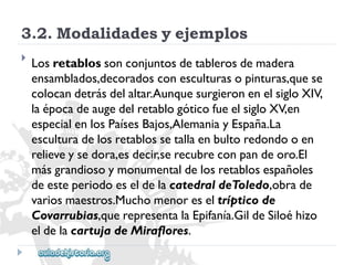 3.2.Modalidadesyejemplos 
 
Losretablossonconjuntosdetablerosdemadera 
ensamblados,decoradosconesculturasopinturas,quese 
colocandetrásdelaltar.AunquesurgieronenelsigloXIV, 
laépocadeaugedelretablogóticofueelsigloXV,en 
especialenlosPaísesBajos,AlemaniayEspaña.La 
esculturadelosretablossetallaenbultoredondooen 
relieveysedora,esdecir,serecubreconpandeoro.El 
másgrandiosoymonumentaldelosretablosespañoles 
deesteperiodoeseldelacatedraldeToledo,obrade 
variosmaestros.Muchomenoreseltrípticode 
Covarrubias,querepresentalaEpifanía.GildeSiloéhizo 
eldelacartujadeMiraflores.  