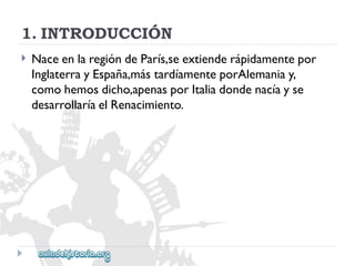 1.INTRODUCCIÓN 
 
NaceenlaregióndeParís,seextienderápidamentepor 
InglaterrayEspaña,mástardíamenteporAlemaniay, 
comohemosdicho,apenasporItaliadondenacíayse 
desarrollaríaelRenacimiento.  