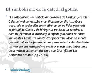 Elsimbolismodelacatedralgótica 
 
“LacatedraleraunsímboloambivalentedeCristo,laJerusalén 
Celestialyeluniverso.Lamagnificenciadeellajuzgábase 
adecuadaasufuncióncomoofrendadelosfielesymorada 
espiritualdeCristoydelaVirgen.Atravésdelacatedralel 
hombreentendíaloinvisibleyloinfinitoylodivinosehacía 
inminente.Elmaestroconstructorprocurabaidearunmarco 
queestimulaselospensamientosysentimientosdeldevotode 
talmaneraqueestepudierarealizarelactomásimportante 
desuvidalacomunióndelalmaconDios”(Elsen“Los 
propósitosdelarte”,pg.74-75)  